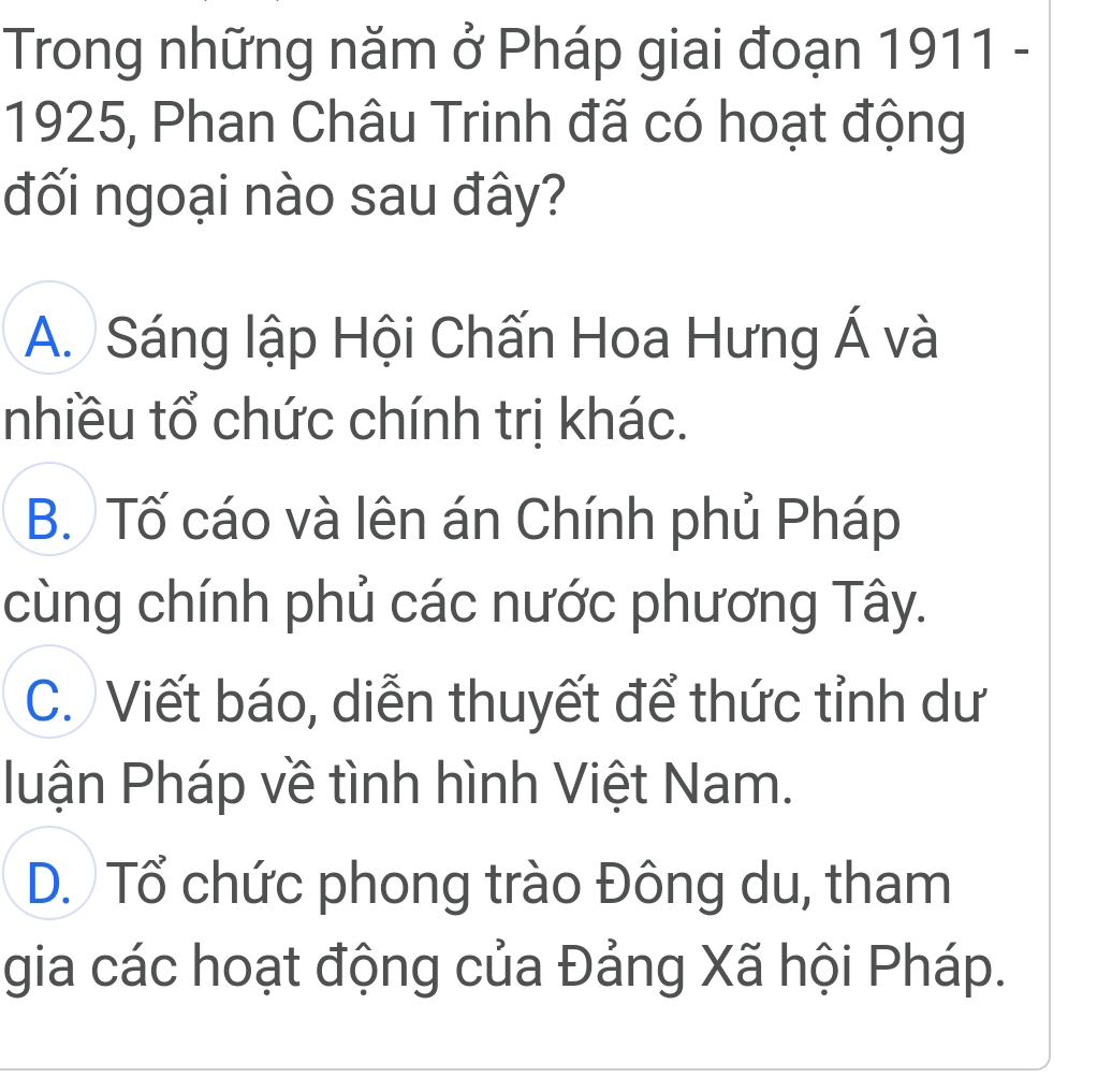 Trong những năm ở Pháp giai đoạn 1911 -
1925, Phan Châu Trinh đã có hoạt động
đối ngoại nào sau đây?
A. Sáng lập Hội Chấn Hoa Hưng Á và
nhiều tổ chức chính trị khác.
B. Tố cáo và lên án Chính phủ Pháp
cùng chính phủ các nước phương Tây.
C. Viết báo, diễn thuyết để thức tỉnh dư
luận Pháp về tình hình Việt Nam.
D. Tổ chức phong trào Đông du, tham
gia các hoạt động của Đảng Xã hội Pháp.