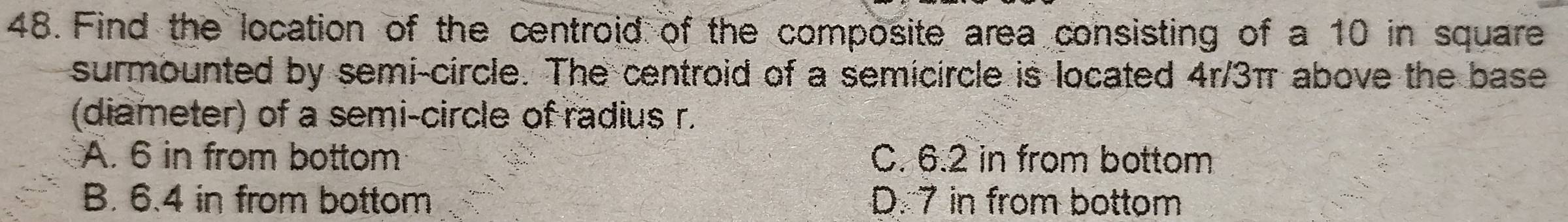 Find the location of the centroid of the composite area consisting of a 10 in square
surmounted by semi-circle. The centroid of a semicircle is located 4r/3π above the base
(diameter) of a semi-circle of radius r.
A. 6 in from bottom C. 6.2 in from bottom
B. 6.4 in from bottom D. 7 in from bottom
