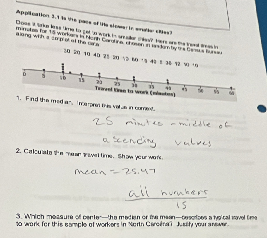 Application 3.1 is the pace of life slower in smalier cities? 
Does it take less time to get to work in smaller cities? Here are the travel times in 
along with a dotplot of the data:
minutes for 15 workers in North Carolina, chosen at random by the Census Bureau
30 20 10 40 25 20 10 60 1
edian. Interpret this value in context. 
2. Calculate the mean travel time. Show your work. 
3. Which measure of center—the median or the mean—describes a typical travel time 
to work for this sample of workers in North Carolina? Justify your answer.