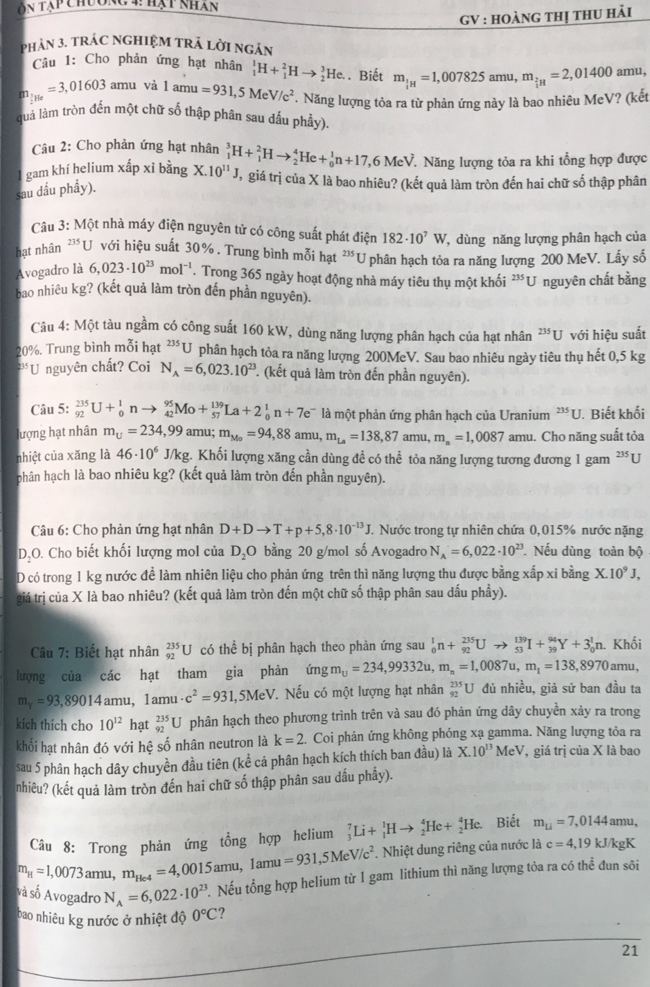 Ôn tạp chương 4: hạt nhân
GV : hoànG thị thU hải
phản 3. trÁC ngHIệM tRả lời ngản
Câu 1: Cho phản ứng hạt nhân _1^(1H+_1^2Hto _2^3He.. Biết m_frac 1)1H=1,007825 amu, m_beginarrayr 2 iHendarray =2,01400 amu,
m_ 1/2 He=3,01603 amu và 1amu=931,5MeV/c^2. Năng lượng tỏa ra từ phản ứng này là bao nhiêu MeV? (kết
quả làm tròn đến một chữ số thập phân sau dấu phầy).
Câu 2: Cho phản ứng hạt nhân
* Năng lượng tỏa ra khi tổng hợp được
gam khí helium xấp xi bằng X.10^(11)J _1^(3H+_1^2Hto _2^4He+_0^1n+17,6MeV Vị giá trị của X là bao nhiêu? (kết quả làm tròn đến hai chữ số thập phân
sau dấu phầy).
Câu 3: Một nhà máy điện nguyên tử có công suất phát điện 182· 10^7)W , dùng năng lượng phân hạch của
hạt nhân ²*U với hiệu suất 30% . Trung bình mỗi hạt 23 *U phân hạch tỏa ra năng lượng 200 MeV. Lấy số
Avogadro là 6,023· 10^(23)mol^(-1). Trong 365 ngày hoạt động nhà máy tiêu thụ một khối ²*U nguyên chất bằng
bao nhiêu kg? (kết quả làm tròn đến phần nguyên).
Câu 4: Một tàu ngầm có công suất 160 kW, dùng năng lượng phân hạch của hạt nhân^(235)U với hiệu suất
20%. Trung bình mỗi hạt^(235)U phân hạch tỏa ra năng lượng 200MeV. Sau bao nhiêu ngày tiêu thụ hết 0,5 kg
U nguyên chất? Coi N_A=6,023.10^(23) *. (kết quả làm tròn đến phần nguyên).
Câu 5: _(92)^(235)U+_0^(1nto _(42)^(95)Mo+_(57)^(139)La+2_0^1n+7e^-) là một phản ứng phân hạch của Uranium^(235)U J. Biết khối
lượng hạt nhân m_U=234,99amu;m_Mo=94,88amu,m_La=138,87amu,m_n=1,0087 amu. Cho năng suất tỏa
nhiệt của xăng là 46· 10^6 J/kg. Khối lượng xăng cần dùng đề có thể tỏa năng lượng tương đương 1 gam ²³U
phân hạch là bao nhiêu kg? (kết quả làm tròn đến phần nguyên).
Câu 6: Cho phản ứng hạt nhân D+Dto T+p+5,8· 10^(-13)J. J. Nước trong tự nhiên chứa 0,015% nước nặng
D,O. Cho biết khối lượng mol của D_2O bằng 20 g/mol số Avogadro N_A=6,022· 10^(23) Nếu dùng toàn bộ
D có trong 1 kg nước để làm nhiên liệu cho phản ứng trên thì năng lượng thu được bằng xấp xỉ bằng X.10^9J,
giá trị của X là bao nhiêu? (kết quả làm tròn đến một chữ số thập phân sau dấu phầy).
Câu 7: Biết hạt nhân beginarrayr 235 92endarray U có thể bị phân hạch theo phản ứng sau _0^(1n+_(92)^(235)Uto _(53)^(139)I+_(39)^(94)Y+3_0^1n h. Khối
lượng của các hạt tham gia phản ứng m_U)=234,99332u,m_n=1,0087u,m_1=138,8970 amu,
m_Y=93,89014 an 1u, 1amu· c^2=931,5MeV 7. Nếu có một lượng hạt nhân _(92)^(235)U đủ nhiều, giả sử ban đầu ta
kích thích cho 10^(12) hạt _(92)^(235)U phân hạch theo phương trình trên và sau đó phản ứng dây chuyền xảy ra trong
khối hạt nhân đó với hệ số nhân neutron là k=2.  Coi phản ứng không phóng xạ gamma. Năng lượng tỏa ra
sau 5 phân hạch dây chuyền đầu tiên (kể cả phân hạch kích thích ban đầu) là X.10^(13)MeV 7, giá trị của X là bao
nhiêu? (kết quả làm tròn đến hai chữ số thập phân sau dấu phầy).
Câu 8: Trong phản ứng tổng hợp helium _3^(7Li+_1^1Hto _2^4He+_2^4He. Biết m_Li)=7,0144amu 1.
m_H=1,0073 amu, m_He4=4,0015amu, 1amu =931,5MeV/c^2.. Nhiệt dung riêng của nước là c=4,19kJ kgK
và số Avogadro N_A=6,022· 10^(23). Nếu tổng hợp helium từ 1 gam lithium thì năng lượng tỏa ra có thể đun sôi
bao nhiêu kg nước ở nhiệt độ 0°C ?
21