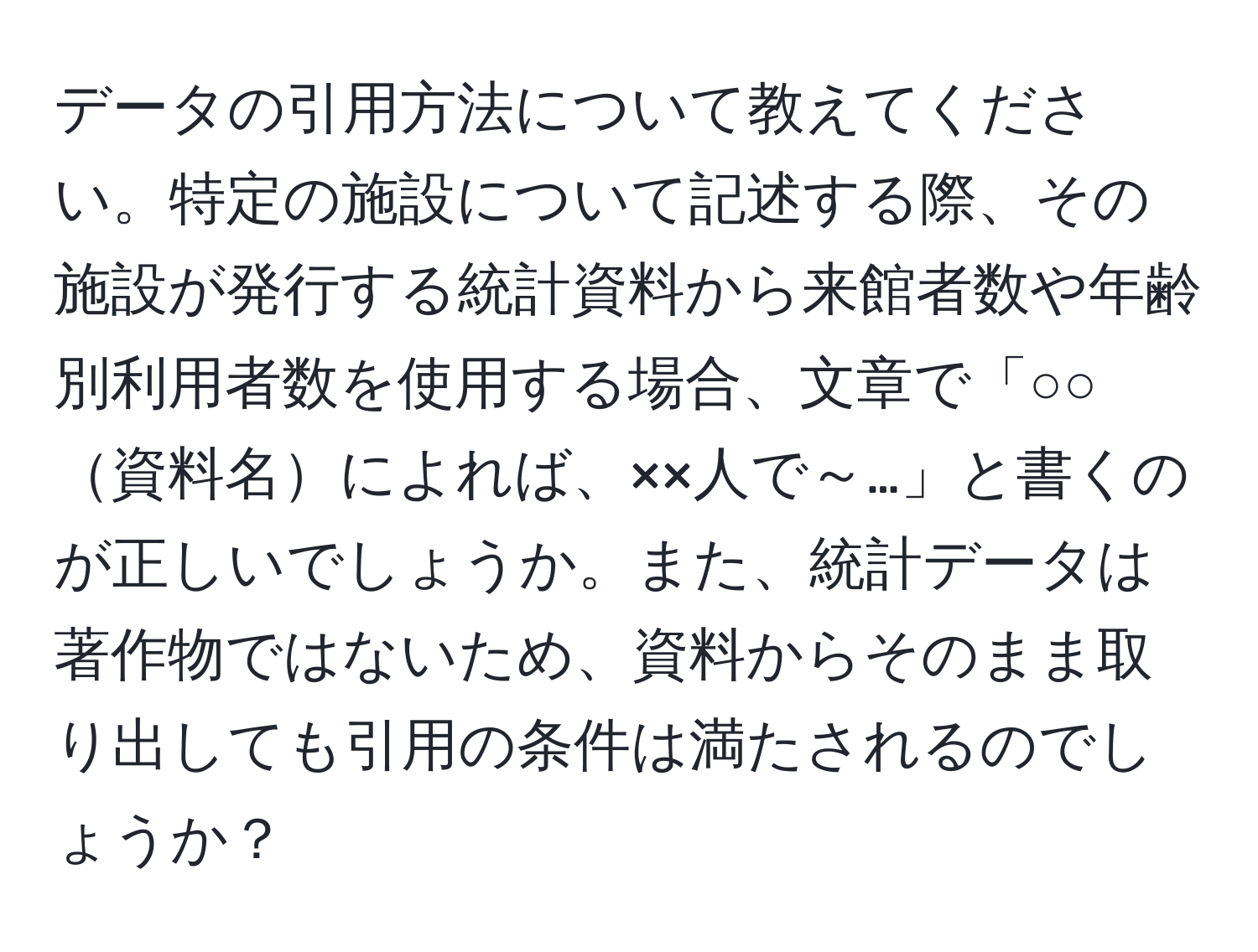 データの引用方法について教えてください。特定の施設について記述する際、その施設が発行する統計資料から来館者数や年齢別利用者数を使用する場合、文章で「○○資料名によれば、××人で～…」と書くのが正しいでしょうか。また、統計データは著作物ではないため、資料からそのまま取り出しても引用の条件は満たされるのでしょうか？