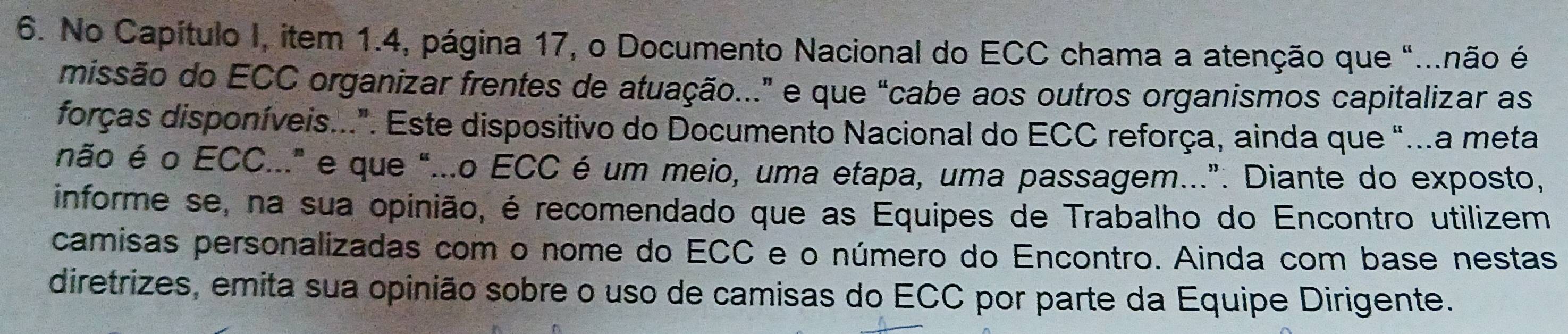 No Capítulo I, item 1.4, página 17, o Documento Nacional do ECC chama a atenção que "...não é 
missão do ECC organizar frentes de atuação..." e que "cabe aos outros organismos capitalizar as 
forças disponíveis..". Este dispositivo do Documento Nacional do ECC reforça, ainda que "...a meta 
não é o ECC..." e que "...o ECC é um meio, uma etapa, uma passagem...". Diante do exposto, 
informe se, na sua opinião, é recomendado que as Equipes de Trabalho do Encontro utilizem 
camisas personalizadas com o nome do ECC e o número do Encontro. Ainda com base nestas 
diretrizes, emita sua opinião sobre o uso de camisas do ECC por parte da Equipe Dirigente.