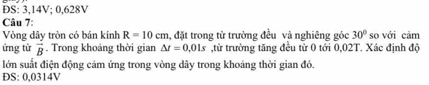 ĐS: 3,14V; 0,628V
Câu 7: 
Vòng dây tròn có bán kính R=10cm , đặt trong từ trường đều và nghiêng góc 30° so với cảm 
ứng từ vector B. Trong khoảng thời gian △ t=0,01s ,từ trường tăng đều từ 0 tới 0,02T. Xác định độ 
lớn suất điện động cảm ứng trong vòng dây trong khoảng thời gian đó. 
ĐS: 0,0314V