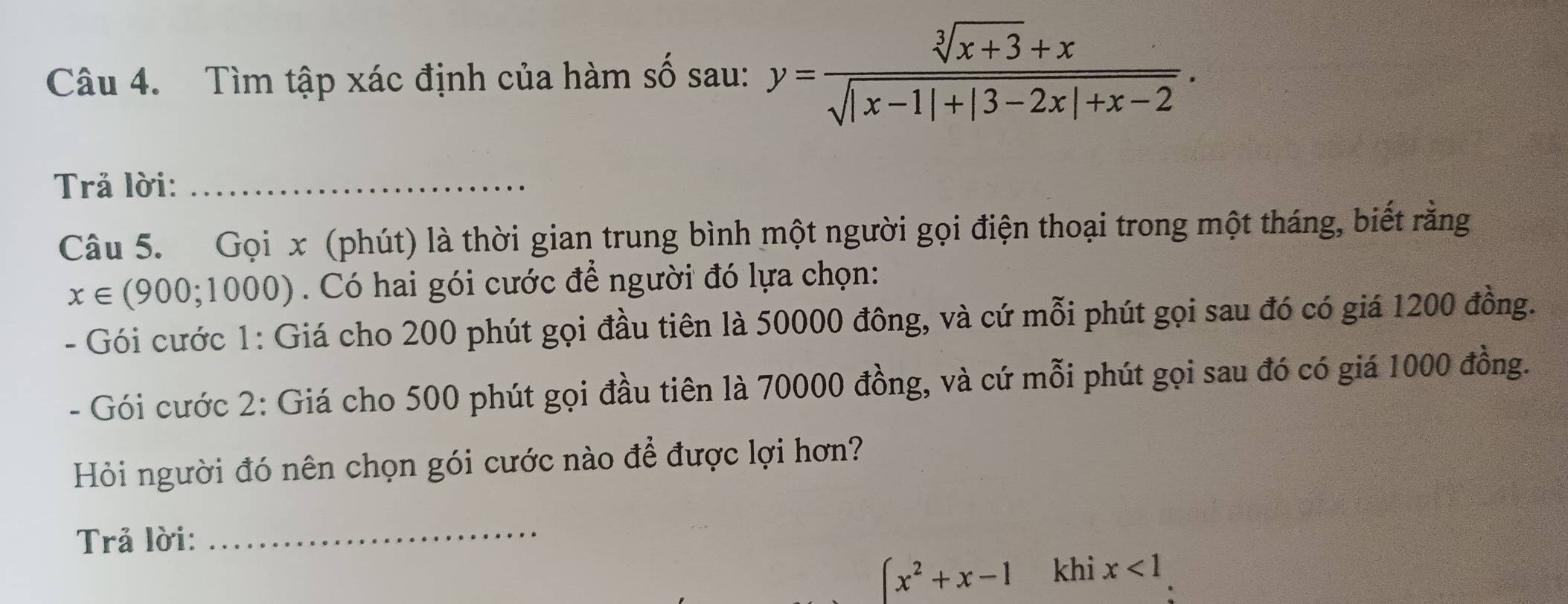 Tìm tập xác định của hàm số sau: y= (sqrt[3](x+3)+x)/sqrt(|x-1|+|3-2x|+x-2) . 
Trả lời:_ 
Câu 5. Gọi x (phút) là thời gian trung bình một người gọi điện thoại trong một tháng, biết rằng
x∈ (900;1000). Có hai gói cước để người đó lựa chọn: 
- Gói cước 1: Giá cho 200 phút gọi đầu tiên là 50000 đông, và cứ mỗi phút gọi sau đó có giá 1200 đồng. 
- Gói cước 2: Giá cho 500 phút gọi đầu tiên là 70000 đồng, và cứ mỗi phút gọi sau đó có giá 1000 đồng. 
Hỏi người đó nên chọn gói cước nào để được lợi hơn? 
Trả lời: 
_
(x^2+x-1 khi x<1</tex>