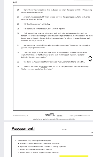 Night fell and the wounded man lived on. Supper was eaten, the rezullar activities of the evening
completed—and Yuara lived on
27 At length, he was seized with violent nausea, but when the spasms passed, he lay back, and a
faint smile flitted over his face.
28 "He'll pull through now," said McKay.
29 "Tell us haw you divined this care, sir," Knawlton inquired.
30 "Salt is an antidote to venom in the blood, and I got it into him three ways—by mouth, by
stomach, and by poultice. Ripping his arm let out a lot of poisoned blood. Tourniquet above the elbow
stopped most of the rest—though, otriously, some got past. I'm going to sit up awhile longer and
watch him. You chaps can tem in."
3J But none turned in until midnight, when no doubt remained that Yuara would live to draw bow
again. Lourenço spake once more.
32 "Yuara has fought as a man of his tribe should, and so has lived. Tomorrow Yuara shall se"
shall tell of the white man's wisdom." people, the first man of the Mavorunas to come back from the death of poison. He and hir
33 “So shall it be," Yuara himself faintly answered. “Yuara, son of Chief Rana, will not for,
34 "Friends, this man is no common hunter, but son of a Mayoruna chiet!" exclaimed Lourenço.
"'Captain , you have saved all our lkes ta dar .'
#Curriculen Awockases, LUC ThinkUpi LEVEL? Capying gommitzed for classnoom use.
Awthorized for ase by achaol persanmel only. Tnis nesausce expines an 6/30/2003.
Assessment Name:_
Un
1 How does the story's setting influence its plot?
A It allows the American soldiers to overpower the natives.
B. It proides a suitable location for a successful bunting expedition
C It offers natural elements that help Lourengs.
D It limits access to medical supplies that may help Yuara.