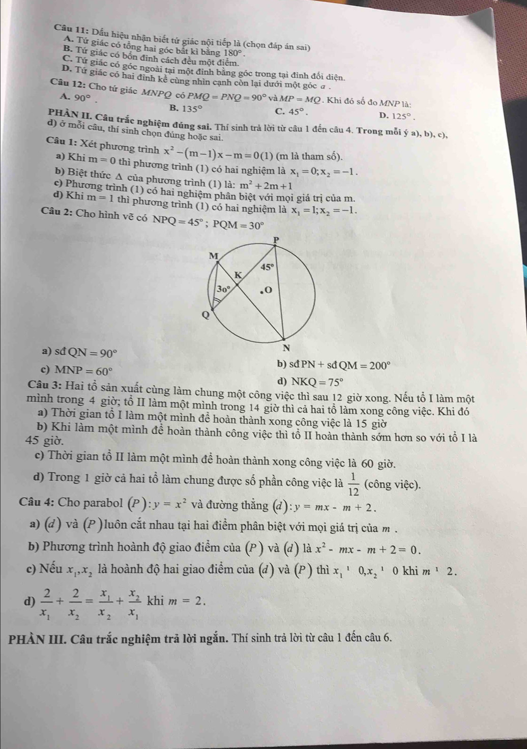 Cầu 11: Dầu hiệu nhận biết tứ giác nội tiếp là (chọn đáp án sai)
A. Tứ giác có tổng hai góc bắt kì bằng 180°.
B. Tứ giác có bốn đinh cách đều một điểm.
C. Tứ giác có góc ngoài tại một đỉnh bằng góc trong tại đỉnh đối diện.
D. Tứ giác có hai định kê cùng nhìn cạnh còn lại dưới một góc a.
Câu 12: Cho tứ giác MNPQ có PMQ=PNQ=90° và MP=MQ. Khi đó số đo MNP là:
A. 90°. C. 45°.
B. 135°
D. 125°.
PHÀN II. Câu trắc nghiệm đúng sai. Thí sinh trả lời từ câu 1 đến câu 4. Trong mỗi ý a), b), c),
d) ở mỗi câu, thí sinh chọn đúng hoặc sai.
Câu 1: Xét phương trình x^2-(m-1)x-m=0(1) (m là tham số).
a) Khi m=0 thì phương trình (1) có hai nghiệm là x_1=0;x_2=-1.
b) Biệt thức Δ của phương trình (1) là: m^2+2m+1
c) Phương trình (1) có hai nghiêm phần biệt với mọi giá trị của m.
d) Khi m=1 thì phương trình (1) có hai nghiệm là x_1=1;x_2=-1.
Câu 2: Cho hình vẽ có NPQ=45°;PQM=30°
a) sđ QN=90° PN+sdQM=200°
c) MNP=60°
b) sđ
d) NKQ=75°
Câu 3: Hai tổ sản xuất cùng làm chung một công việc thì sau 12 giờ xong. Nếu tổ I làm một
mình trong 4 giờ; tổ II làm một mình trong 14 giờ thì cả hai tổ làm xong công việc. Khi đó
a) Thời gian tổ I làm một mình đề hoàn thành xong công việc là 15 giờ
b) Khi làm một mình để hoàn thành công việc thì tổ II hoàn thành sớm hơn so với tổ I là
45 giờ.
c) Thời gian tổ II làm một mình để hoàn thành xong công việc là 60 giờ.
d) Trong 1 giờ cả hai tổ làm chung được số phần công việc là  1/12  (công việc).
Câu 4: Cho parabol (P) y=x^2 và đường thắng (d): y=mx-m+2.
a) (d) và (P )luôn cắt nhau tại hai điểm phân biệt với mọi giá trị của m .
b) Phương trình hoành độ giao điểm của (P ) và (d) là x^2-mx-m+2=0.
c) Nếu x_1,x_2 là hoành độ hai giao điểm của (d) và (P ) thì x_1^(10,x_2^1 0 khi m^1)2.
d) frac 2x_1+frac 2x_2=frac x_1x_2+frac x_2x_1 khi m=2.
PHÀN III. Câu trắc nghiệm trả lời ngắn. Thí sinh trả lời từ câu 1 đến câu 6.
