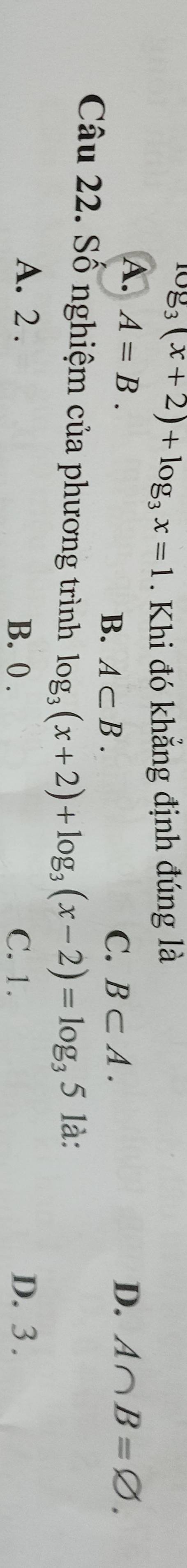 log _3(x+2)+log _3x=1. Khi đó khẳng định đúng là
A. A=B. D. A∩ B=varnothing.
C.
B. A⊂ B. B⊂ A. 
Câu 22. Số nghiệm của phương trình log _3(x+2)+log _3(x-2)=log _35 là:
A. 2. B. 0. C. 1. D. 3.