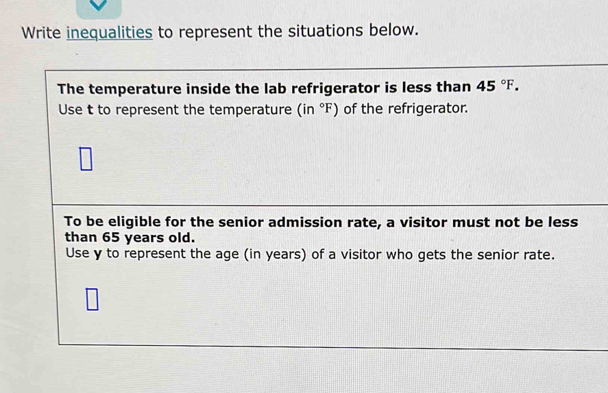 Write inequalities to represent the situations below. 
The temperature inside the lab refrigerator is less than 45°F. 
Use t to represent the temperature (in°F) of the refrigerator. 
To be eligible for the senior admission rate, a visitor must not be less 
than 65 years old. 
Use y to represent the age (in years) of a visitor who gets the senior rate.