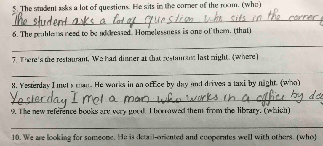 The student asks a lot of questions. He sits in the corner of the room. (who) 
_ 
6. The problems need to be addressed. Homelessness is one of them. (that) 
_ 
7. There’s the restaurant. We had dinner at that restaurant last night. (where) 
_ 
8. Yesterday I met a man. He works in an office by day and drives a taxi by night. (who) 
_ 
9. The new reference books are very good. I borrowed them from the library. (which) 
_ 
10. We are looking for someone. He is detail-oriented and cooperates well with others. (who)