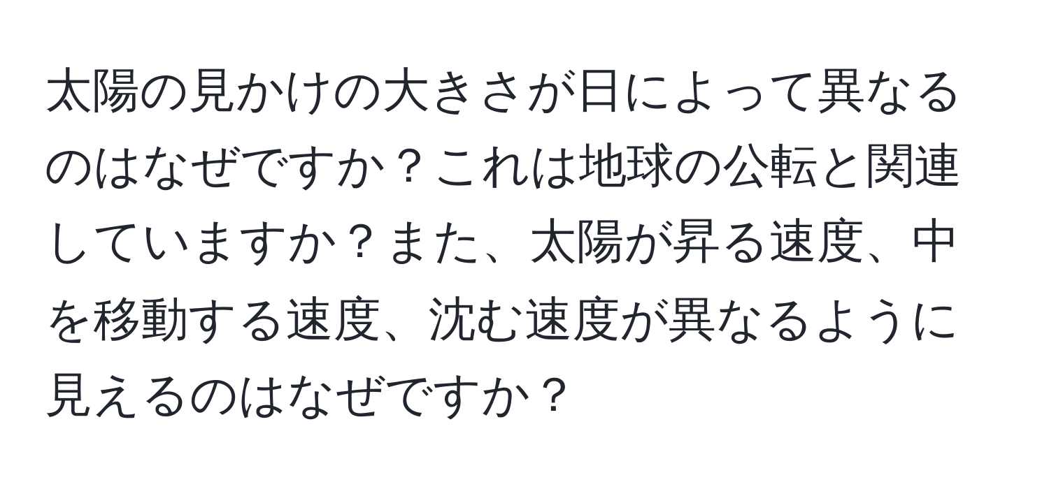 太陽の見かけの大きさが日によって異なるのはなぜですか？これは地球の公転と関連していますか？また、太陽が昇る速度、中を移動する速度、沈む速度が異なるように見えるのはなぜですか？