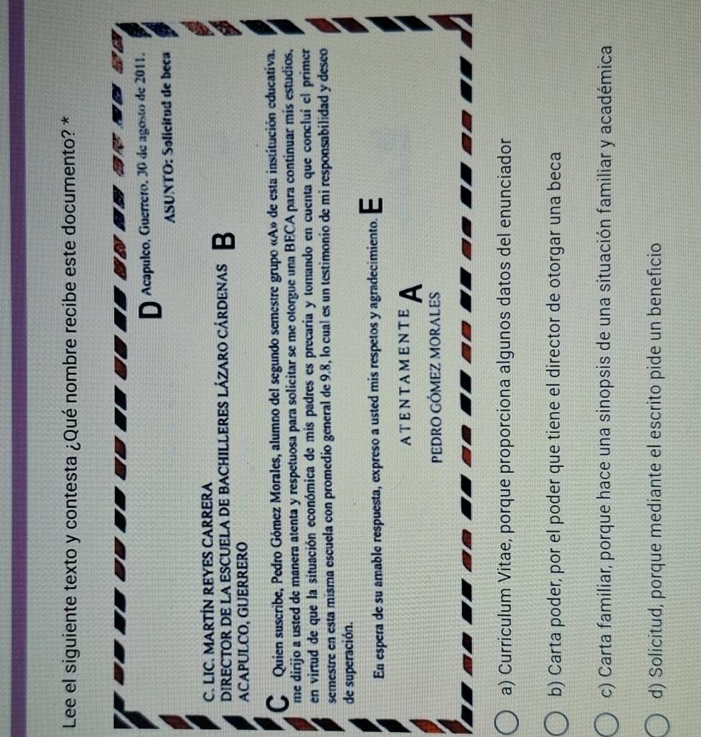 Lee el siguiente texto y contesta ¿Qué nombre recibe este documento? *
D Acapulco, Guerrero, 30 de agosto de 2011.
ASUNTO: Solicitud de beca
C. LIC. MARTÍN REYES CARRERA
DIreCTOR DE La eSCUELA DE bAChILLERES lÁzaro cÁrDenas B
ACAPULCO, GUERRERO
C Quien suscribe, Pedro Gómez Morales, alumno del segundo semestre grupo «A» de esta institución educativa.
me dirijo a usted de manera atenta y respetuosa para solicitar se me otorgue una BECA para continuar mis estudios.
en virtud de que la situación económica de mis padres es precaria y tomando en cuenta que concluí el primer
semestre en esta misma escuela con promedio general de 9.8, lo cual es un testimonio de mi responsabilidad y desco
de superación.
En espera de su amable respuesta, expreso a usted mis respetos y agradecimiento. E
ATENTAMENTE A
PEDRO GÓMEZ MORALES
a) Curriculum Vitae, porque proporciona algunos datos del enunciador
b) Carta poder, por el poder que tiene el director de otorgar una beca
c) Carta familiar, porque hace una sinopsis de una situación familiar y académica
d) Solicitud, porque mediante el escrito pide un beneficio