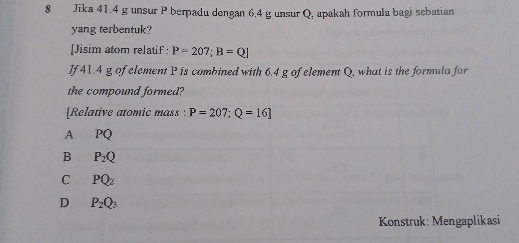 Jika 41.4 g unsur P berpadu dengan 6.4 g unsur Q, apakah formula bagi sebatian
yang terbentuk?
[Jisim atom relatif : P=207; B=Q]
If 41.4 g of element P is combined with 6.4 g of element Q, what is the formula for
the compound formed?
[Relative atomic mass : P=207; Q=16]
A €PQ
B P_2Q
C PQ_2
D P_2Q_3
Konstruk: Mengaplikasi