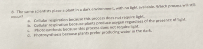 The same scientists place a plant in a dark environment, with no light available. Which process will still
occur?
a. Cellular respiration because this process does not require light.
b. Cellular respiration because plants produce oxygen regardless of the presence of light.
c. Photosynthesis because this process does not require light.
d. Photosynthesis because plants prefer producing water in the dark.