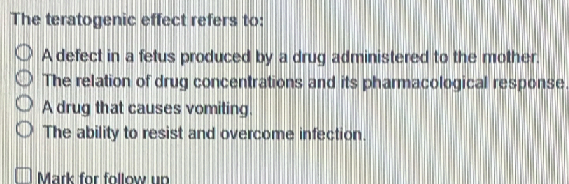 The teratogenic effect refers to:
A defect in a fetus produced by a drug administered to the mother.
The relation of drug concentrations and its pharmacological response.
A drug that causes vomiting.
The ability to resist and overcome infection.
Mark for follow up