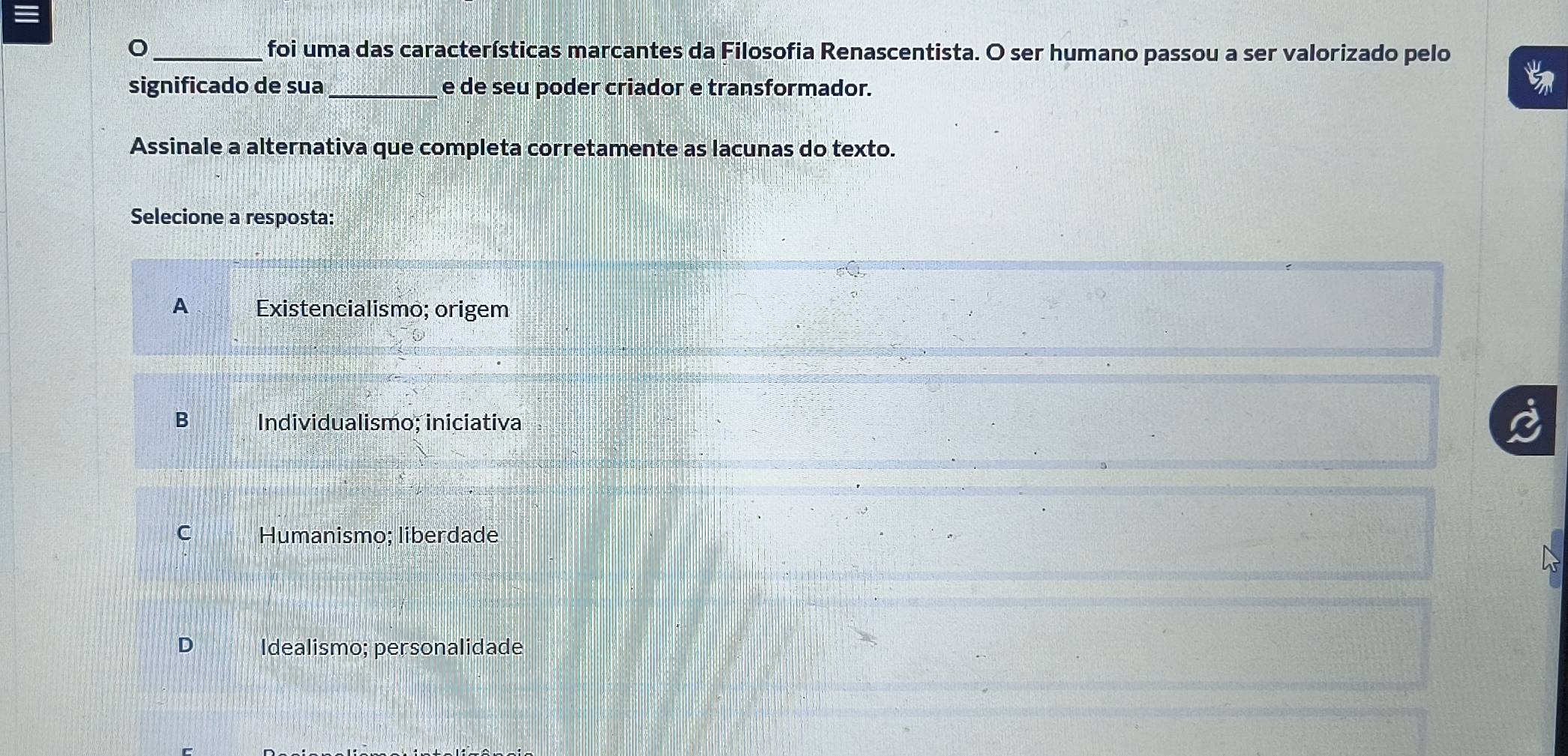 foi uma das características marcantes da Filosofia Renascentista. O ser humano passou a ser valorizado pelo
significado de sua _e de seu poder criador e transformador.
Assinale a alternativa que completa corretamente as lacunas do texto.
Selecione a resposta:
A Existencialismo; origem
B Individualismo; iniciativa
C Humanismo; liberdade
Idealismo; personalidade