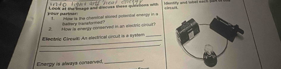 Look at the image and discuss these questions with Identify and label each part of tis 
circuit. 
your partner: 
1. How is the chemical stored potential energy in a 
battery transformed? 
2. How is energy conserved in an electric circuit? 
_ 
Electric Circuit: An electrical circuit is a system_ 
_. 
Energy is always conserved, _.