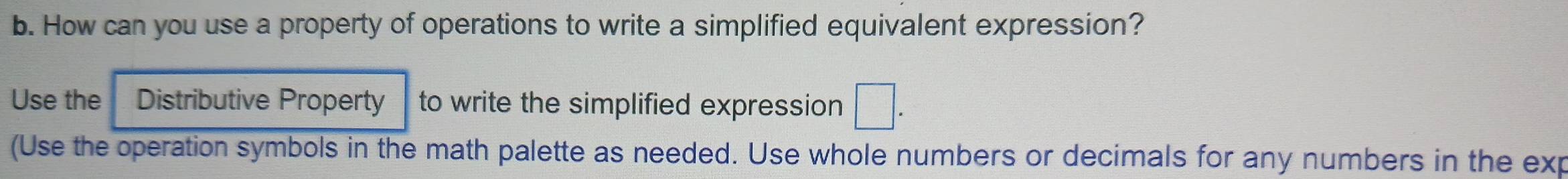 How can you use a property of operations to write a simplified equivalent expression? 
Use the Distributive Property to write the simplified expression □. 
(Use the operation symbols in the math palette as needed. Use whole numbers or decimals for any numbers in the exp