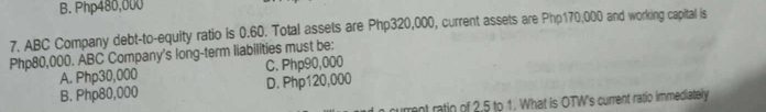 B. Php480,000
7. ABC Company debt-to-equity ratio is 0.60. Total assets are Php320,000, current assets are Php170,000 and working capital is
Php80,000. ABC Company's long-term liabilities must be:
A. Php30,000 C. Php90,000
B. Php80,000 D. Php120,000
urrent ratio of 2.5 to 1. What is OTW's current ratio immediately