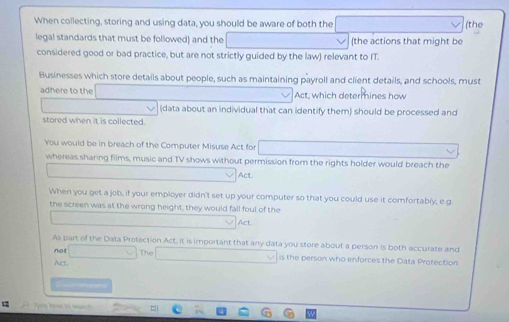 When collecting, storing and using data, you should be aware of both the □ (the 
legal standards that must be followed) and the □ (the actions that might be 
considered good or bad practice, but are not strictly guided by the law) relevant to IT. 
Businesses which store details about people, such as maintaining payroll and client details, and schools, must 
adhere to the _  Act, which determines how 
(data about an individual that can identify them) should be processed and 
stored when it is collected. 
You would be in breach of the Computer Misuse Act for (-3,D=180° □  
whereas sharing films, music and TV shows without permission from the rights holder would breach the 
_  Act. 
When you get a job, if your employer didn't set up your computer so that you could use it comfortably, e.g. 
the screen was at the wrong height, they would fall foul of the 
.. _  Act. 
As part of the Data Protection Act, it is important that any data you store about a person is both accurate and 
not □ The □ is the person who enforces the Data Protection 
Act 
D y k ed 
O Tg Toa to Search
