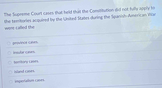 The Supreme Court cases that held that the Constitution did not fully apply to
the territories acquired by the United States during the Spanish-American War
were called the
province cases.
insular cases.
territory cases.
island cases.
imperialism cases.