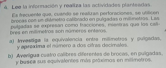 Lee la información y realiza las actividades planteadas. 
Es frecuente que, cuando se realizan perforaciones, se utilicen 
brocas con un diámetro calibrado en pulgadas o milímetros. Las 
pulgadas se expresan como fracciones, mientras que los cali- 
bres en milímetros soh números enteros. 
a) Investiga la equivalencia entre milímetros y pulgadas, 
y aproxima el número a dos cifras decimales. 
b) Averigua cuatro calibres diferentes de brocas, en pulgadas, 
y busca sus equivalentes más próximos en milímetros.