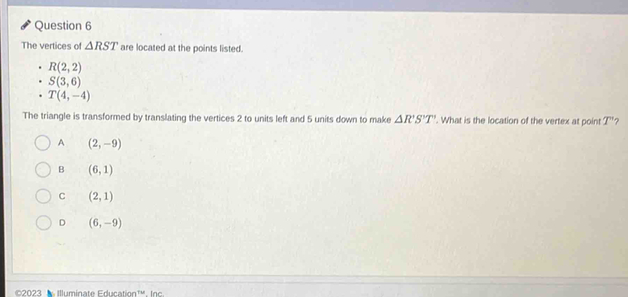 The vertices of △ RST are located at the points listed.
R(2,2)
S(3,6)
T(4,-4)
The triangle is transformed by translating the vertices 2 to units left and 5 units down to make △ R'S'T'. What is the location of the vertex at point T' ?
A (2,-9)
B (6,1)
C (2,1)
D (6,-9)
©2023 Illuminate Education¹'. Inc.