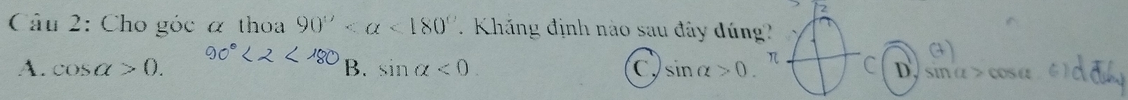 Cho góc α thoa 90° <180° Kháng định nào sau đây đúng
A. cos alpha >0. B. sin alpha <0</tex> C sin alpha >0. 
C D. sinα > cosα