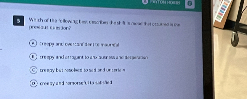 PAYTON HOBB5 1
5 Which of the following best describes the shift in mood that occurred in the
previous question?
A creepy and overconfident to mournful
creepy and arrogant to anxiousness and desperation
Ccreepy but resolved to sad and uncertain
D creepy and remorseful to satisfied