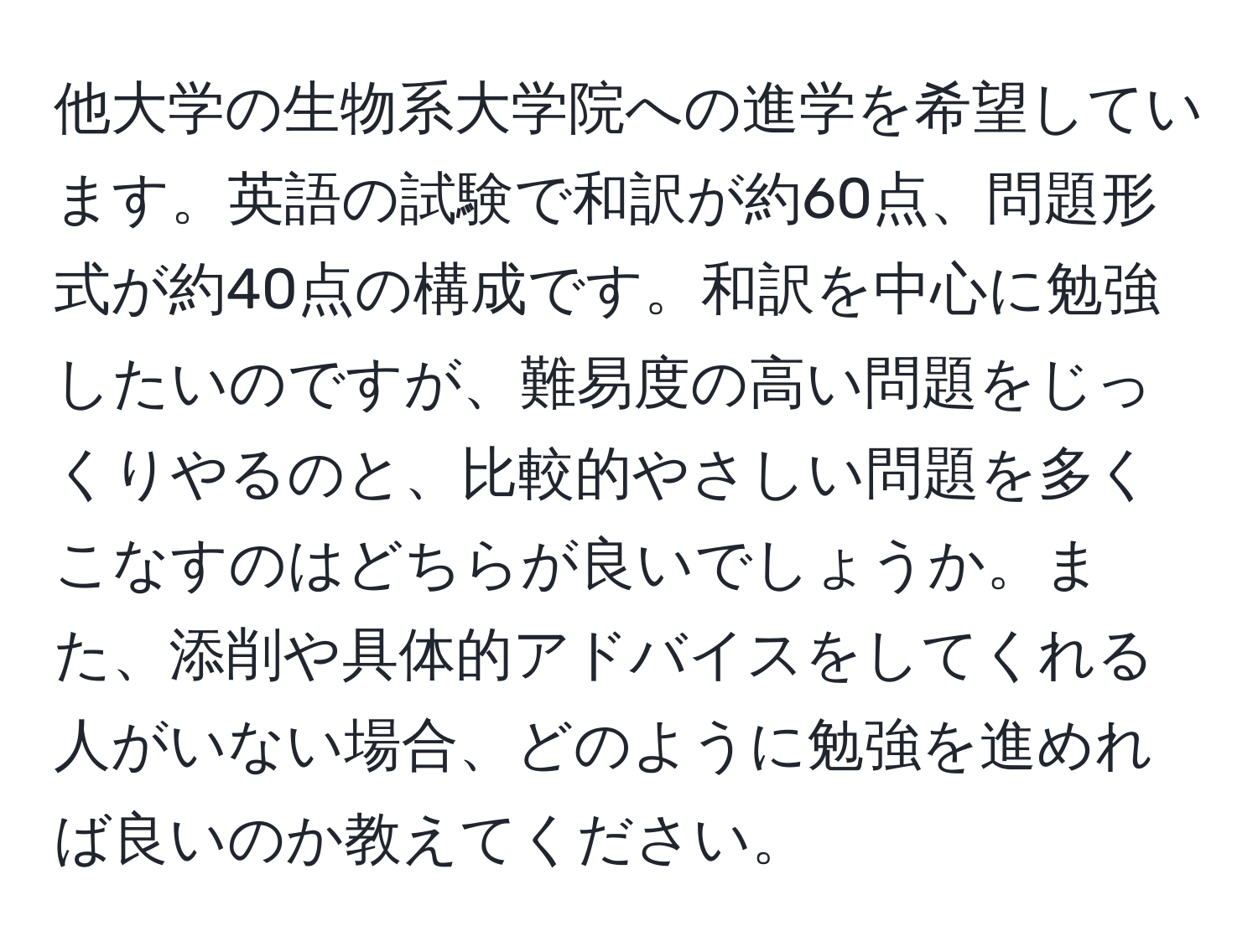 他大学の生物系大学院への進学を希望しています。英語の試験で和訳が約60点、問題形式が約40点の構成です。和訳を中心に勉強したいのですが、難易度の高い問題をじっくりやるのと、比較的やさしい問題を多くこなすのはどちらが良いでしょうか。また、添削や具体的アドバイスをしてくれる人がいない場合、どのように勉強を進めれば良いのか教えてください。