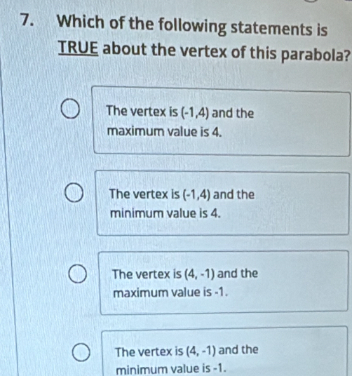 Which of the following statements is
TRUE about the vertex of this parabola?
The vertex is (-1,4) and the
maximum value is 4.
The vertex is (-1,4) and the
minimum value is 4.
The vertex is (4,-1) and the
maximum value is -1.
The vertex is (4,-1) and the
minimum value is -1.