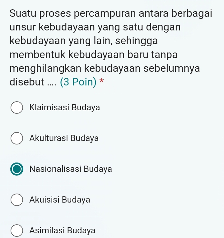 Suatu proses percampuran antara berbagai
unsur kebudayaan yang satu dengan
kebudayaan yang lain, sehingga
membentuk kebudayaan baru tanpa
menghilangkan kebudayaan sebelumnya
disebut .... (3 Poin) *
Klaimisasi Budaya
Akulturasi Budaya
Nasionalisasi Budaya
Akuisisi Budaya
Asimilasi Budaya