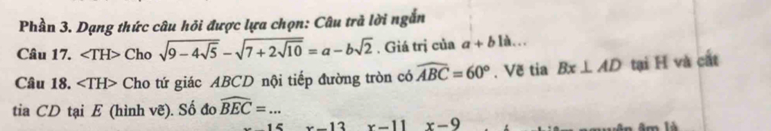 Phần 3. Dạng thức câu hỏi được lựa chọn: Câu trả lời ngắn 
Câu 17. ∠ TH> Cho sqrt(9-4sqrt 5)-sqrt(7+2sqrt 10)=a-bsqrt(2). Giá trị của a+b là... 
Câu 18. ∠ TH> Cho tứ giác ABCD nội tiếp đường tròn có widehat ABC=60°. Vẽ tia Bx⊥ AD tại H và cất 
tia CD tại E (hình vẽ). Số đo widehat BEC=...
15 x-13 x-11 x-9 âm là