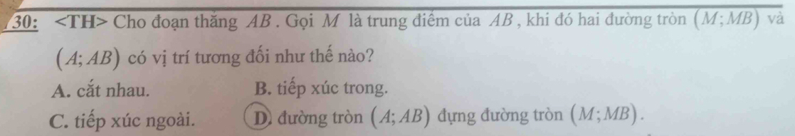 30: ∠ TH> Cho đoạn thăng AB. Gọi M là trung điểm của AB , khi đó hai đường tròn overline (M;MB)va
(A;AB) có vị trí tương đối như thế nào?
A. cắt nhau. B. tiếp xúc trong.
C. tiếp xúc ngoài. D đường tròn (A;AB) đựng đường tròn (M;MB).