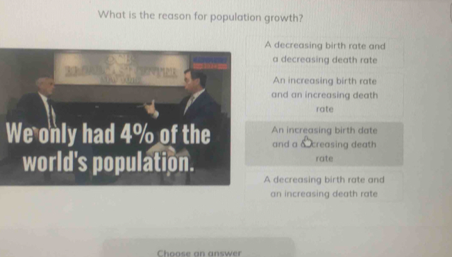 What is the reason for population growth?
A decreasing birth rate and
a decreasing death rate
An increasing birth rate
and an increasing death
rate
An increasing birth date
and a δ creasing death
rate
A decreasing birth rate and
an increasing death rate
Choose an answer