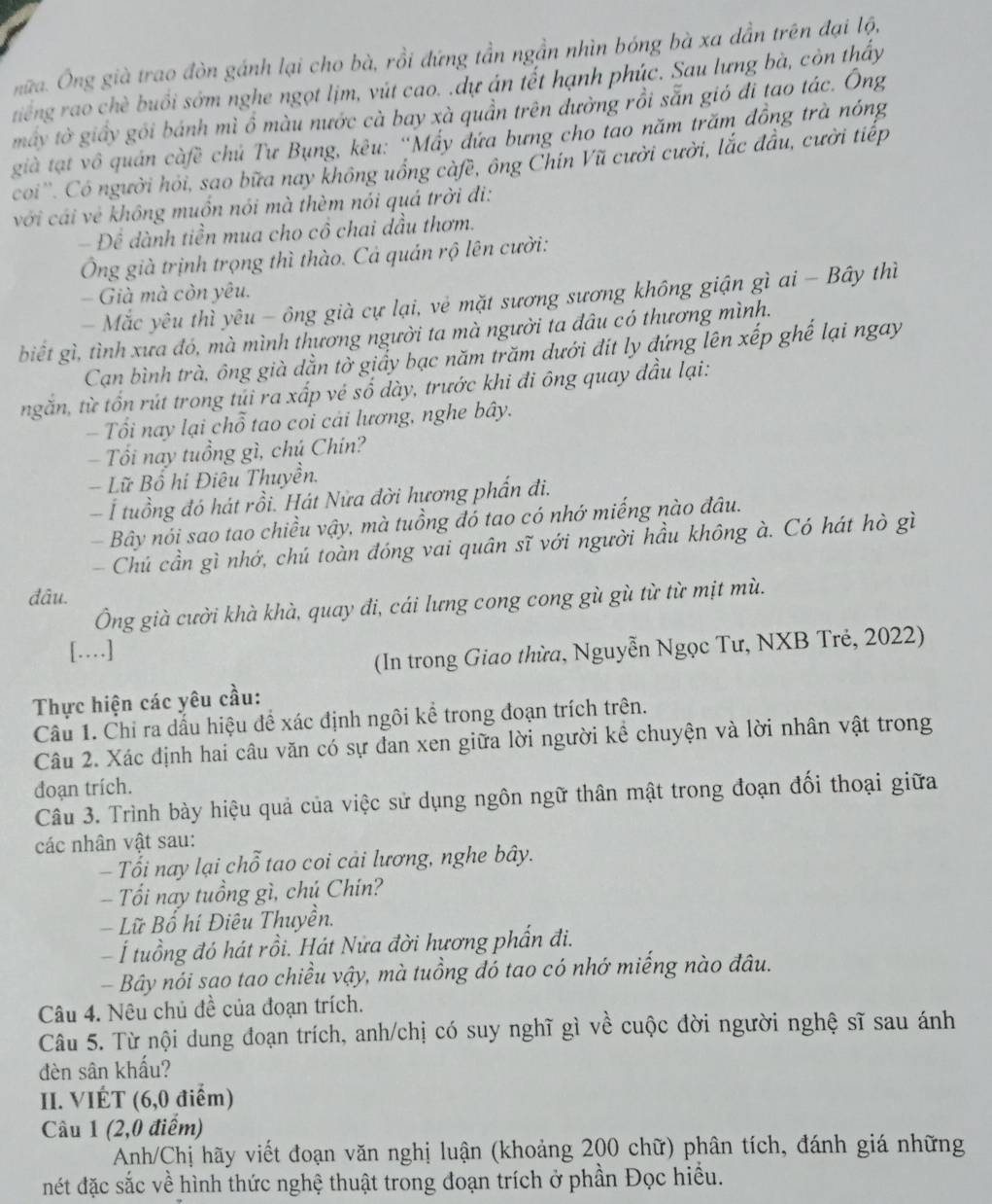 nữa. Ông già trao đòn gánh lại cho bà, rồi đứng tần ngần nhìn bóng bà xa dẫn trên đại lộ,
tiếng rao chè buổi sớm nghe ngọt lịm, vút cao. .dự án lết hạnh phúc. Sau lưng bà, còn thấy
máy tờ giấy gói bánh mì ổ màu nước cà bay xà quần trên đường rồi sẵn gió đi tao tác. Ông
già tạt vô quán càfề chủ Tư Bụng, kêu: 'Mấy đứa bưng cho tao năm trăm đồng trà nóng
coi''. Có người hỏi, sao bữa nay không uồng càfề, ông Chín Vũ cười cười, lắc đầu, cười tiếp
với cái vẻ không muồn nói mà thèm nói quá trời đi:
- Đề dành tiền mua cho cô chai dầu thơm.
Ông già trịnh trọng thì thào. Cả quán rộ lên cười:
- Già mà còn yêu.
- Mắc yêu thì yêu - ông già cự lại, vẻ mặt sương sương không giận gì ai - Bây thì
biết gì, tình xưa đó, mà mình thương người ta mà người ta đâu có thương mình.
Cạn bình trà, ông già dằn tờ giấy bạc năm trăm dưới đit ly đứng lên xếp ghế lại ngay
ngăn, từ tổn rút trong tủi ra xấp vé số dày, trước khi đi ông quay đầu lại:
- Tổi nay lại chỗ tao coi cải lương, nghe bây.
-  Tổi nay tuổng gì, chú Chín?
Lữ Bổ hi Điêu Thuyền.
- Í tuổng đó hát rồi. Hát Nửa đời hương phẩn đi.
Bây nói sao tao chiều vậy, mà tuồng đó tao có nhớ miếng nào đâu.
- Chú cần gì nhớ, chú toàn đóng vai quân sĩ với người hầu không à. Có hát hò gì
đâu.
Ông già cười khà khà, quay đi, cái lưng cong cong gù gù từ từ mịt mù.
[…]
(In trong Giao thừa, Nguyễn Ngọc Tư, NXB Trẻ, 2022)
Thực hiện các yêu cầu:
Câu 1. Chỉ ra dấu hiệu để xác định ngôi kể trong đoạn trích trên.
Câu 2. Xác định hai câu văn có sự đan xen giữa lời người kể chuyện và lời nhân vật trong
đoạn trích.
Câu 3. Trình bày hiệu quả của việc sử dụng ngôn ngữ thân mật trong đoạn đối thoại giữa
các nhân vật sau:
- Tối nay lại chỗ tao coi cải lương, nghe bây.
- Tối nay tuổng gì, chú Chín?
Lữ Bổ hi Điêu Thuyền.
Í tuổng đó hát rồi. Hát Nửa đời hương phẩn đi.
- Bây nói sao tao chiều vậy, mà tuồng đó tao có nhớ miếng nào đâu.
Câu 4. Nêu chủ đề của đoạn trích.
Câu 5. Từ nội dung đoạn trích, anh/chị có suy nghĩ gì về cuộc đời người nghệ sĩ sau ánh
đèn sân khấu?
II. VIÉT (6,0 điểm)
Câu 1 (2,0 điểm)
Anh/Chị hãy viết đoạn văn nghị luận (khoảng 200 chữ) phân tích, đánh giá những
nét đặc sắc về hình thức nghệ thuật trong đoạn trích ở phần Đọc hiểu.