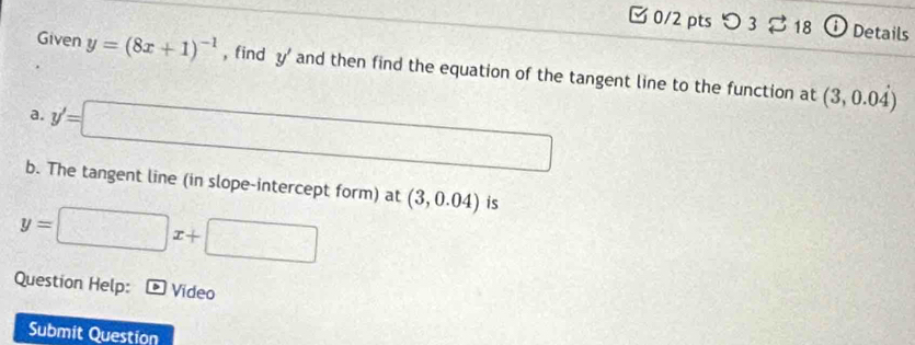 □0/2 pts つ3 18 Details 
Given y=(8x+1)^-1 , find y' and then find the equation of the tangent line to the function at (3,0.0dot 4)
a. y'=□
b. The tangent line (in slope-intercept form) at
y=□ x+□ (3,0.04) is 
Question Help: Video 
Submit Question