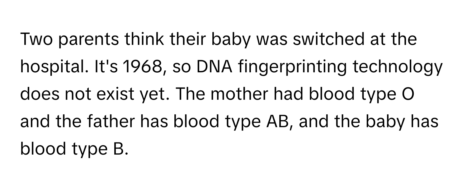 Two parents think their baby was switched at the hospital. It's 1968, so DNA fingerprinting technology does not exist yet. The mother had blood type O and the father has blood type AB, and the baby has blood type B.