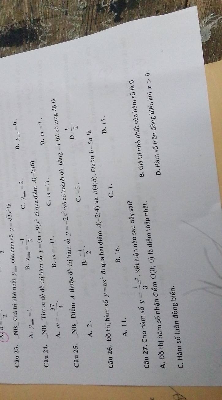 A. a=frac 2·
2
Câu 23. _NB_ Giá trị nhỏ nhất y_min của hàm số y=sqrt(3)x^2la
A. y_min=1.
B. y_min= (-1)/2 . C. y_min=2. D. y_min=0. 
Câu 24. _NB_ Tìm m để đồ thị hàm số y=(m+9)x^2 di qua điểm A(-1;16)
D. m=7.
A. m=- 37/4 · B. m=-11. C. m=11. 
Câu 25. _NB_ Điểm 4 thuộc đồ thị hàm số y=-2x^2 và có hoành độ bằng -1 thì có tung độ là
D.
A. 2.
B.  (-1)/2 . C. -2 .  1/2 ·
Câu 26. Đồ thị hàm số y=ax^2 đi qua hai điểm A(-2;4) và B(4;b).Giá trị b-5a là
D. 15.
C. 1.
A. 11. B. 16.
Câu 27. Cho hàm số y= 1/3 x^2. Kết luận nào sau đây sai?
A. Đồ thị hàm số nhận điểm O(0;0) là điểm thấp nhất. B. Giá trị nhỏ nhất của hàm số là 0.
C. Hàm số luôn đồng biến. D. Hàm số trên đồng biến khi x>0.