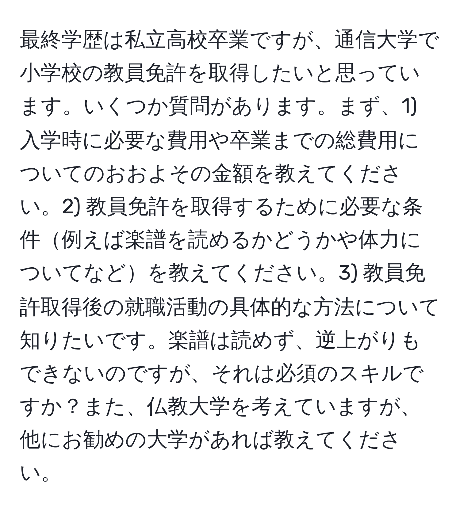 最終学歴は私立高校卒業ですが、通信大学で小学校の教員免許を取得したいと思っています。いくつか質問があります。まず、1) 入学時に必要な費用や卒業までの総費用についてのおおよその金額を教えてください。2) 教員免許を取得するために必要な条件例えば楽譜を読めるかどうかや体力についてなどを教えてください。3) 教員免許取得後の就職活動の具体的な方法について知りたいです。楽譜は読めず、逆上がりもできないのですが、それは必須のスキルですか？また、仏教大学を考えていますが、他にお勧めの大学があれば教えてください。