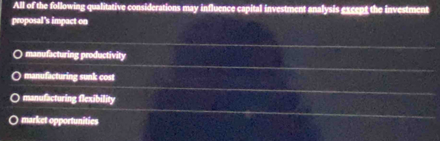 All of the following qualitative considerations may influence capital investment analysis except the investment
proposal's impact on
manufacturing productivity
manufacturing sunk cost
manufacturing flexibility
market opportunities