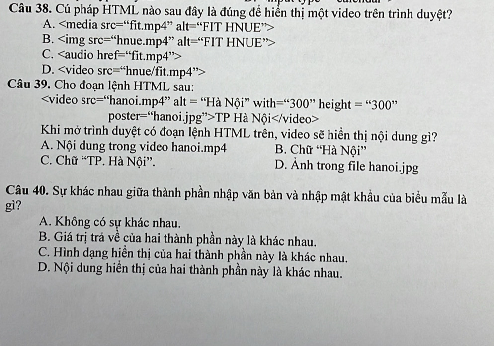 Cú pháp HTML nào sau đây là đúng để hiển thị một video trên trình duyệt?
A.
B. “hnue.mp4” alt=“FIT HNUE”>
C.
D.
Câu 39. Cho đoạn lệnh HTML sau:
mp4 ” alt = “Hà Nội” with =^66300^(,,) height =''300''
poster=“hanoi.jpg”>TP Hà Nội
Khi mở trình duyệt có đoạn lệnh HTML trên, video sẽ hiển thị nội dung gì?
A. Nội dung trong video hanoi.mp4 B. Chữ “Hà Nội”
C. Chữ “TP. Hà Nội”. D. Ảnh trong file hanoi.jpg
Câu 40. Sự khác nhau giữa thành phần nhập văn bản và nhập mật khẩu của biểu mẫu là
gì?
A. Không có sự khác nhau.
B. Giá trị trả về của hai thành phần này là khác nhau.
C. Hình dạng hiển thị của hai thành phần này là khác nhau.
D. Nội dung hiền thị của hai thành phần này là khác nhau.