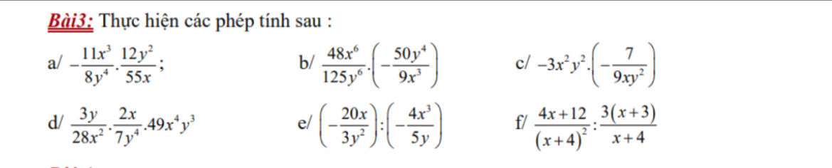 Thực hiện các phép tính sau : 
a/ - 11x^3/8y^4 ·  12y^2/55x ;  48x^6/125y^6 .(- 50y^4/9x^3 ) c/ -3x^2y^2· (- 7/9xy^2 )
b/ 
d/  3y/28x^2 . 2x/7y^4 .49x^4y^3 (- 20x/3y^2 ):(- 4x^3/5y ) f/ frac 4x+12(x+4)^2: (3(x+3))/x+4 
e/