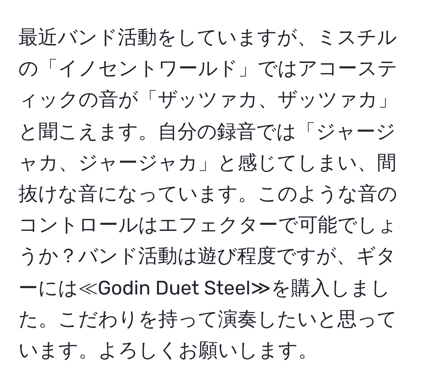 最近バンド活動をしていますが、ミスチルの「イノセントワールド」ではアコースティックの音が「ザッツァカ、ザッツァカ」と聞こえます。自分の録音では「ジャージャカ、ジャージャカ」と感じてしまい、間抜けな音になっています。このような音のコントロールはエフェクターで可能でしょうか？バンド活動は遊び程度ですが、ギターには≪Godin Duet Steel≫を購入しました。こだわりを持って演奏したいと思っています。よろしくお願いします。