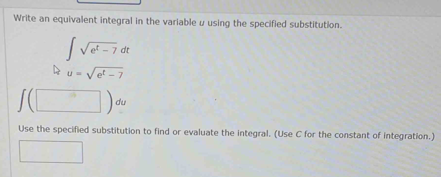 Write an equivalent integral in the variable u using the specified substitution.
∈t sqrt(e^t-7)dt
u=sqrt(e^t-7)
∈t (□ )du
Use the specified substitution to find or evaluate the integral. (Use C for the constant of integration.)