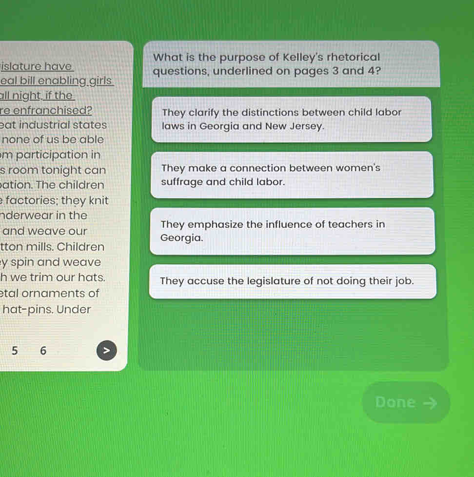 What is the purpose of Kelley's rhetorical
islature have
eal bill enabling girls. questions, underlined on pages 3 and 4?
all night, if the
re enfranchised? They clarify the distinctions between child labor
eat industrial states laws in Georgia and New Jersey.
none of us be able
m participation in
s room tonight can They make a connection between women's
ation. The children suffrage and child labor.
factories; they knit
nderwear in the
They emphasize the influence of teachers in
and weave our
Georgia.
tton mills. Children
y spin and weave
h we trim our hats. They accuse the legislature of not doing their job.
etal ornaments of
hat-pins. Under
5 6
s
Done