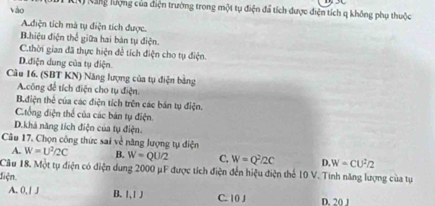 vào
K Năng lượng của điện trường trong một tụ điện đã tích được điện tích q không phụ thuộc
Adiện tích mà tụ điện tích được.
Bhiệu điện thế giữa hai bản tụ điện.
C.thời gian đã thực hiện để tích điện cho tụ diện.
D.điện dung của tụ điện
Cầu 16. (SBT KN) Năng lượng của tụ điện bằng
A.công để tích điện cho tụ điện.
B.điện thể của các điện tích trên các bán tụ điện.
Cống diện thế của các bản tụ điện.
D.khả năng tích điện của tụ điện.
Câu 17. Chọn công thức sai về năng lượng tụ diện
A. W=U^2/2C B. W=QU/2 C. W=Q^2/2C D. W=CU^2/2
Câu 18. Một tụ điện có điện dung 2000 μF được tích điện đến hiệu điện thế 10 V. Tính năng lượng của tụ
điện,
A. 0, | J B. 1 、 1J C. 10 J D. 20 J