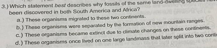 3.) Which statement best describes why fossils of the same land-dwelling specles l
been discovered in both South America and Africa?
a.) These organisms migrated to these two continents.
b.) These organisms were separated by the formation of new mountain ranges.
c.) These organisms became extinct due to climate changes on these continents.
d.) These organisms once lived on one large landmass that later split into two contir