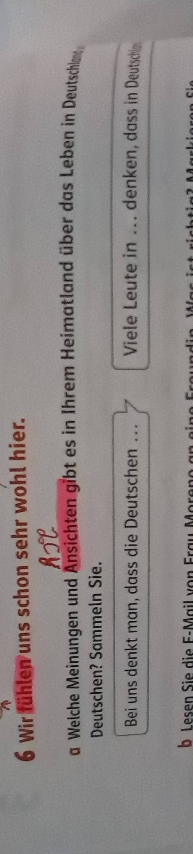 Wir fühlen uns schon sehr wohl hier. 
a Welche Meinungen und Ansichten gibt es in Ihrem Heimatland über das Leben in Deutschland 
Deutschen? Sammeln Sie. 
Bei uns denkt man, dass die Deutschen . Viele Leute in ... denken, dass in Deutschle 
b Lesen Sie die F-Mail von Frau Moreno an eine Fra u n d