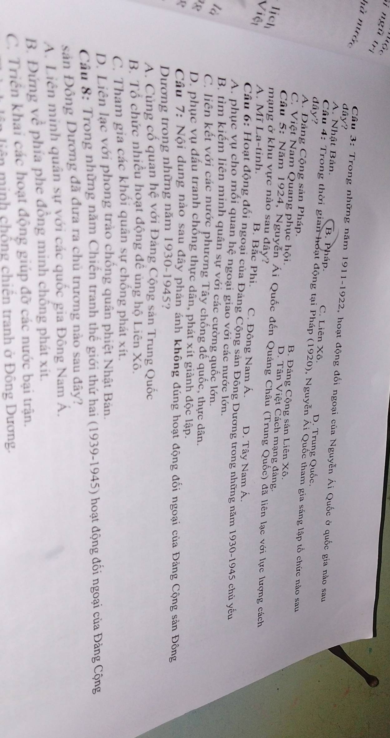 Tuộc
Si ngũ trị
hà nước
dây?
Câu 3: Trong những năm 1911-1922, hoạt động đối ngoại của Nguyễn Ái Quốc ở quốc gia nào sau
A. Nhật Bản. B. Pháp. C. Liên Xô.
dây? D. Trung Quốc.
Câu 4: Trong thời gian hoạt động tại Pháp (1920), Nguyễn Ái Quốc tham gia sáng lập tổ chức nào sau
A. Đảng Cộng sản Pháp. B. Đảng Cộng sản Liên Xô.
C. Việt Nam Quang phục hội. D. Tân Việt Cách mạng đảng.
ị h
Câu 5: Năm 1924, Nguyễn Ái Quốc đến Quảng Châu (Trung Quốc) đã liên lạc với lực lượng cách
mạng ở khu vực nào sau đây?
A. Mĩ La-tinh. B. Bắc Phi. C. Đông Nam Á. D. Tây Nam Á.
Câu 6: Hoạt động đối ngoại của Đảng Cộng sản Đông Dương trong những năm 1930-1945 chủ yếu
A. phục vụ cho mối quan hệ ngoại giao với các nước lớn.

B. tìm kiếm liên minh quân sự với các cường quốc lớn.
C. liên kết với các nước phương Tây chống đế quốc, thực dân.
18 D. phục vụ đấu tranh chống thực dân, phát xít giành độc lập.
Câu 7: Nội dung nào sau đây phản ảnh không đúng hoạt động đối ngoại của Đảng Cộng sản Đông
Dương trong những năm 1930-1945?
A. Củng cố quan hệ với Đảng Cộng sản Trung Quốc
B. Tổ chức nhiều hoạt động đề ủng hộ Liên Xô.
C. Tham gia các khối quân sự chống phát xít.
D. Liên lạc với phong trào chống quân phiệt Nhật Bản.
Câu 8: Trong những năm Chiến tranh thế giới thứ hai (1939-1945) hoạt động đối ngoại của Đảng Cộng
sản Đồng Dương đã đưa ra chủ trương nào sau đây?
A. Liên minh quân sự với các quốc gia Đông Nam A.
B. Đứng về phía phe đồng minh chống phát xít.
C. Triển khai các hoạt động giúp đỡ các nước bại trận.
tiên  minh chồng chiến tranh ở Đông Dương.