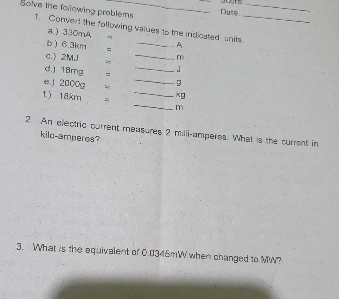 Score_ 
Solve the following problems. 
Date: 
1. Convert the following values to the indicated units._ 
a.) 330mA =
b.) 6.3km =_ 
A 
c.) 2MJ =_ 
m
d.) 18mg =_ 
J 
e.) 2000g . =
_
g
f.) 18km =
_
kg
_
m
2. An electric current measures 2 milli-amperes. What is the current in
kilo -amperes? 
3. What is the equivalent of 0.0345mW when changed to MW?